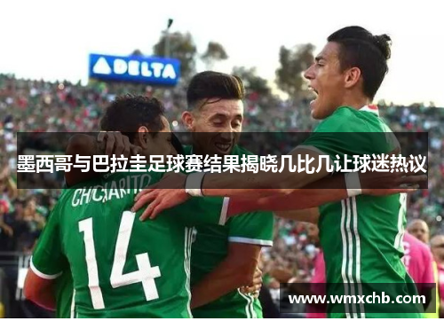 墨西哥与巴拉圭足球赛结果揭晓几比几让球迷热议