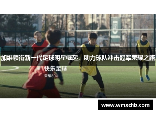 加维领衔新一代足球明星崛起，助力球队冲击冠军荣耀之路